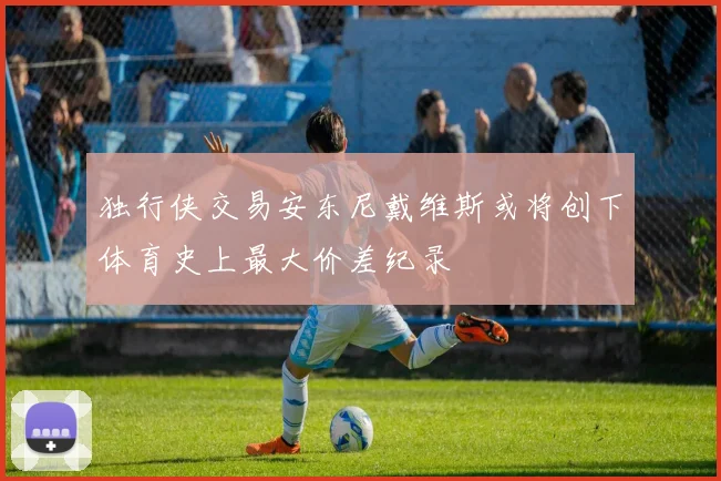 独行侠交易安东尼戴维斯或将创下体育史上最大价差纪录