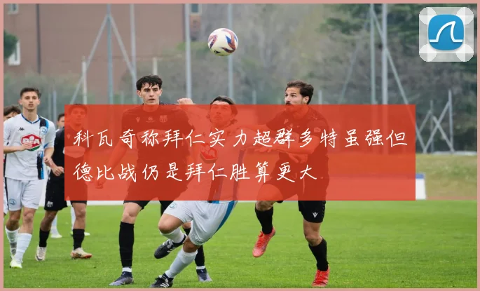 科瓦奇称拜仁实力超群多特虽强但德比战仍是拜仁胜算更大