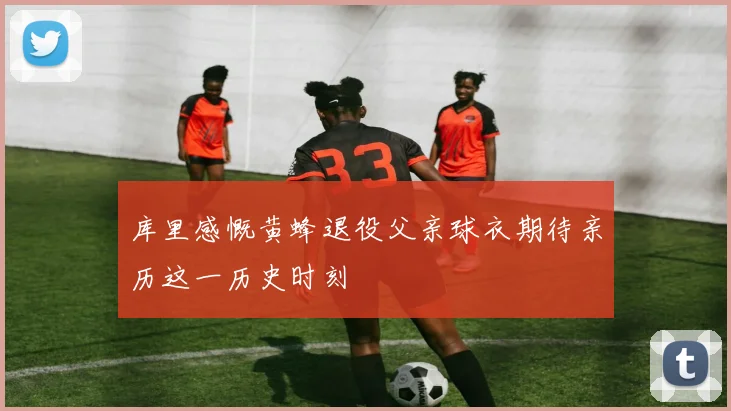 库里感慨黄蜂退役父亲球衣期待亲历这一历史时刻
