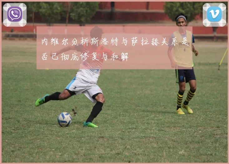 内维尔分析斯洛特与萨拉赫关系是否已彻底修复与和解