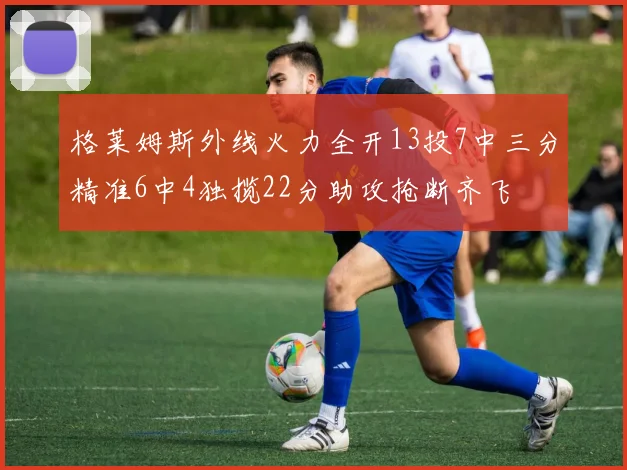 格莱姆斯外线火力全开13投7中三分精准6中4独揽22分助攻抢断齐飞