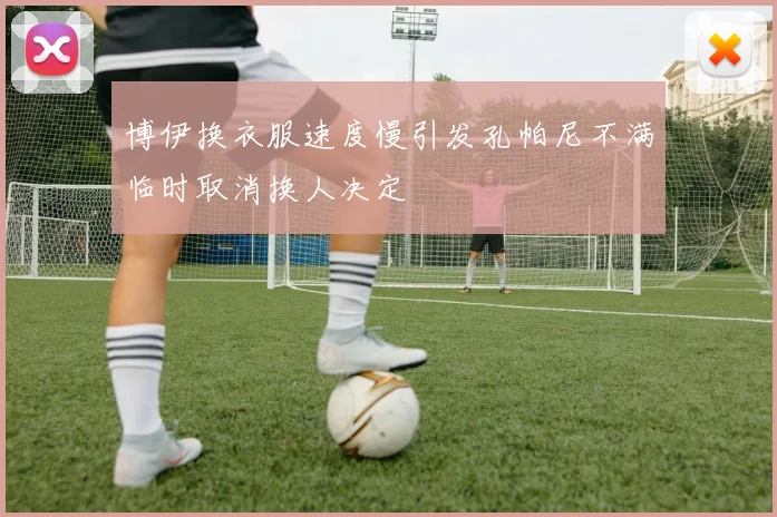 博伊换衣服速度慢引发孔帕尼不满临时取消换人决定