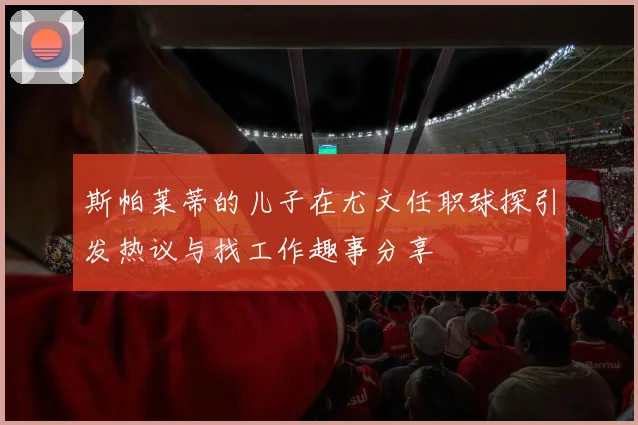 斯帕莱蒂的儿子在尤文任职球探引发热议与找工作趣事分享