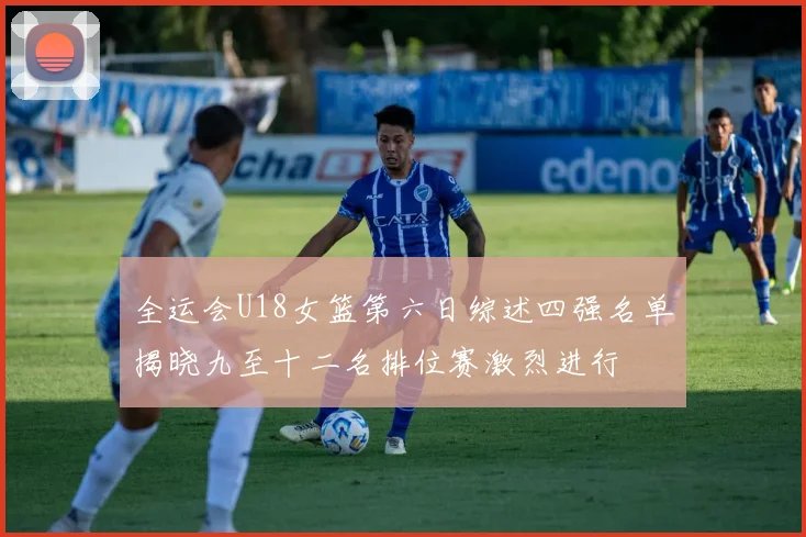 全运会U18女篮第六日综述四强名单揭晓九至十二名排位赛激烈进行