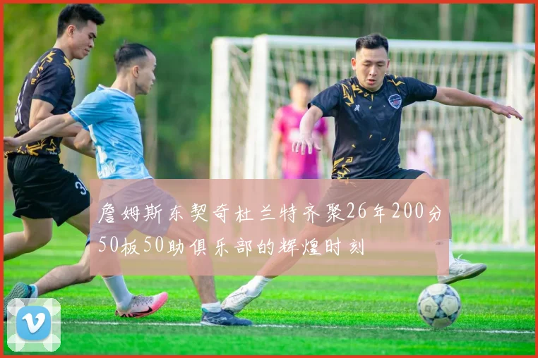 詹姆斯东契奇杜兰特齐聚26年200分50板50助俱乐部的辉煌时刻