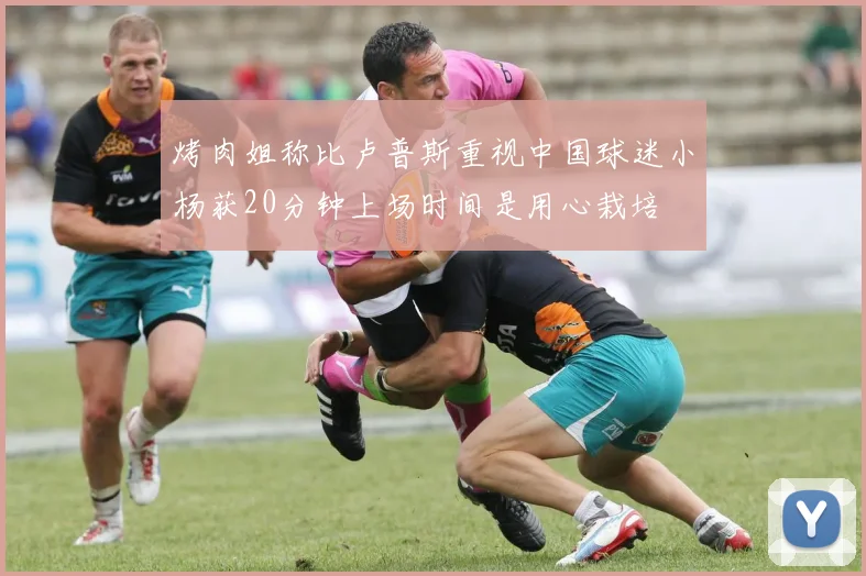 烤肉姐称比卢普斯重视中国球迷小杨获20分钟上场时间是用心栽培