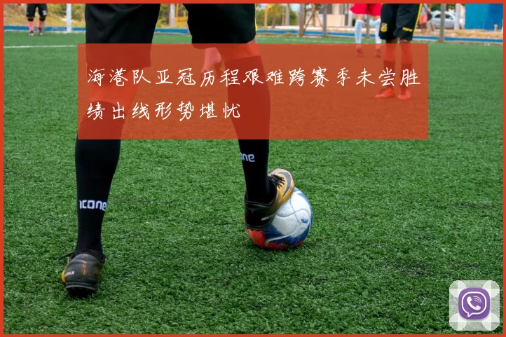 海港队亚冠历程艰难跨赛季未尝胜绩出线形势堪忧