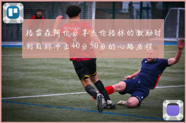格雷森阿伦分享杰伦格林的激励时刻目标冲击40分50分的心路历程