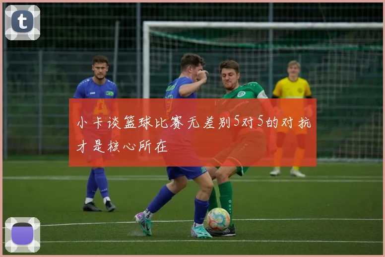 小卡谈篮球比赛无差别5对5的对抗才是核心所在
