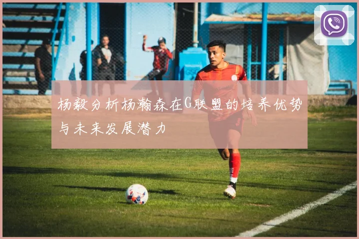 杨毅分析杨瀚森在G联盟的培养优势与未来发展潜力