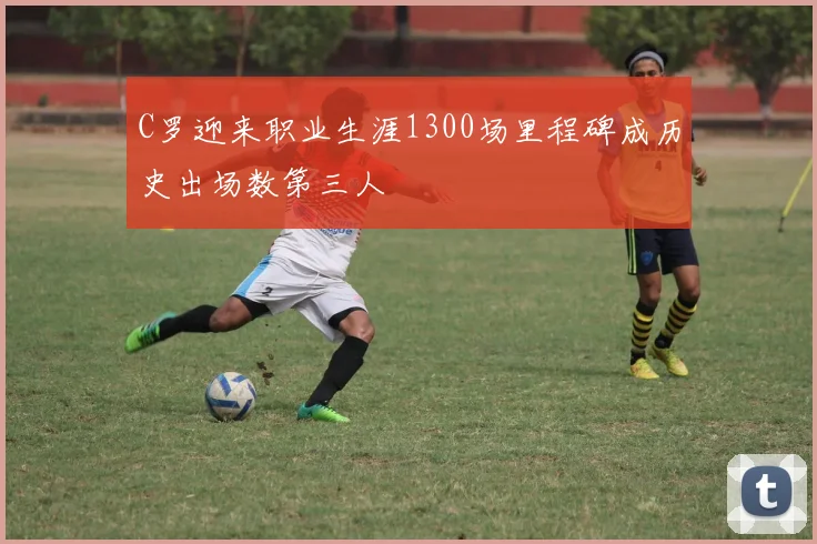 C罗迎来职业生涯1300场里程碑成历史出场数第三人
