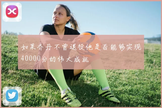 如果乔丹不曾退役他是否能够实现40000分的伟大成就