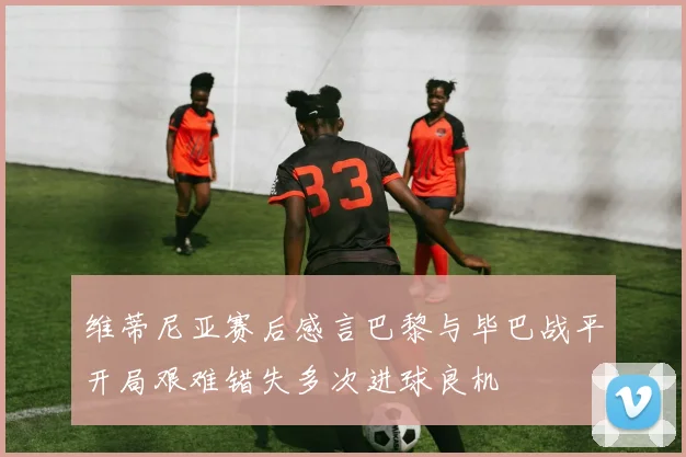 维蒂尼亚赛后感言巴黎与毕巴战平开局艰难错失多次进球良机
