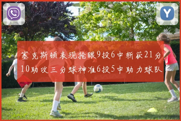 塞克斯顿表现抢眼9投6中斩获21分10助攻三分球神准6投5中助力球队胜利