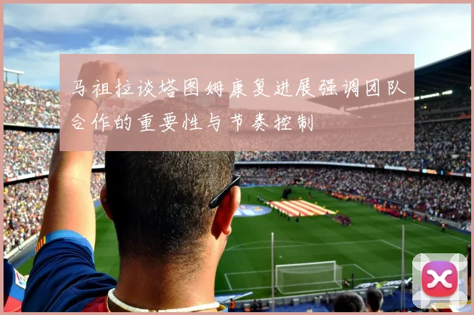 马祖拉谈塔图姆康复进展强调团队合作的重要性与节奏控制