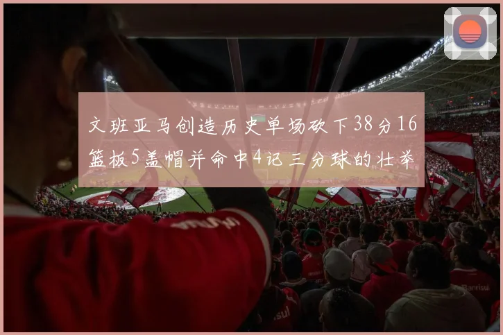 文班亚马创造历史单场砍下38分16篮板5盖帽并命中4记三分球的壮举